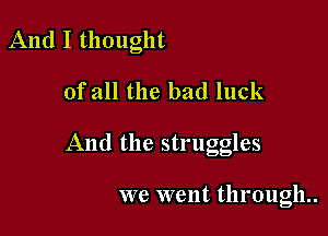 And I thought

of all the bad luck

And the struggles

we went through