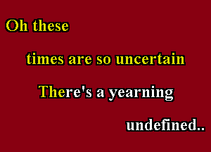 011 these

times are so uncertain

There's a yearning

undefined.