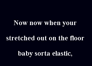 Now now when your

stretched out on the floor

baby sorta elastic,