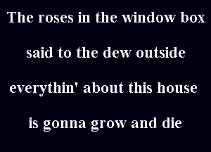 The roses in the Window box
said to the dew outside
everythin' about this house

is gonna grow and die