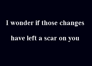 I wonder if those changes

have left a scar on you