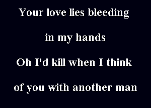 Your love lies bleeding
in my hands

011 I'd kill When I think

of you With another man