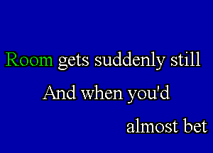 Room gets suddenly still

And when you'd

almost bet