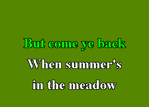 But come ye back

W hen summer's

in the meadow