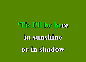 'Tis I'll be here

in sunshine

or in shadow