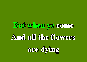 But when ye come

And all the flowers

are dying