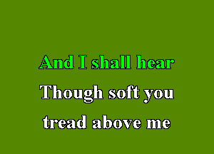 And I shall hear

Though soft you

tread above me