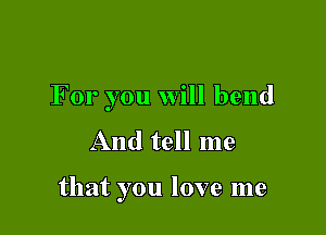 For you will bend
And tell me

that you love me