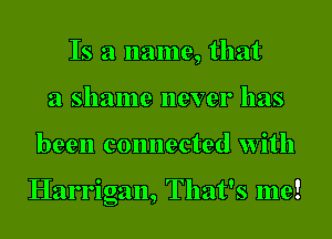 Is a name, that
a shame never has

been connected with

Harrigan, That's me!