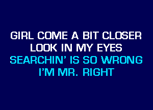 GIRL COME A BIT CLOSER
LOOK IN MY EYES
SEARCHIN' IS SO WRONG
I'M MR. RIGHT