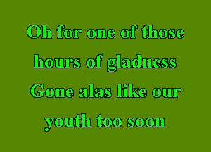 Oh for one of those

hours of gladness

Gone alas like our

youth too soon