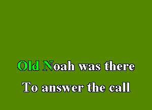 Old Noah was there

To answer the call