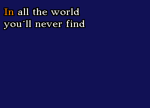 In all the world
you'll never find