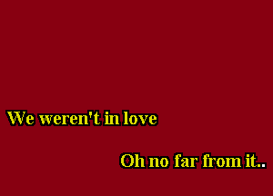 W e weren't in love

011 no far from it..