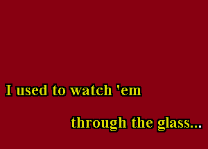 I used to watch 'em

through the glass...