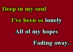 Deep in my soul

I've been so lonely

All of my hopes

Fading away..
