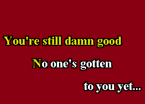 You're still damn good

No one's gotten

to you yet...