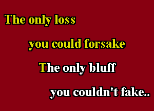 The only loss

you could forsake

The only bluff

you couldn't fake..