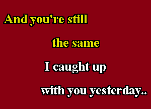 And you're still

the same

I caught up

With you yesterday..