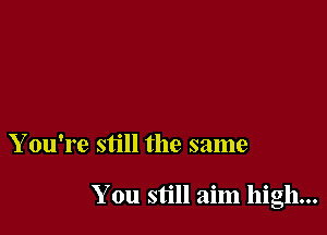 Y ou're still the same

You still aim high...