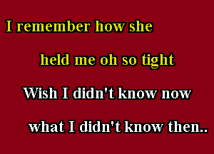 I remember how she
held me 011 so tight
Wish I didn't know now

What I didn't know then..