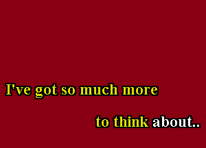 I've got so much more

to think about.