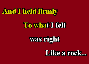 And I held firmly

To What I felt
was right

Like a rock...