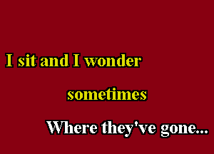 I sit and I wonder

sometimes

Where they've gone...