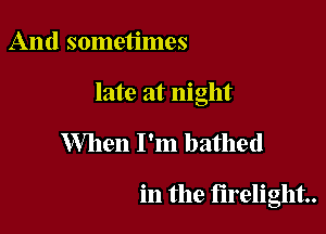 And sometimes

late at night

When I'm bathed

in the firelight..