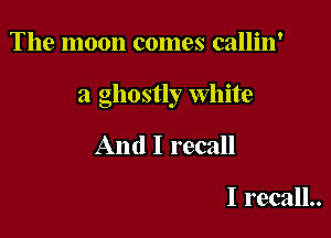 The moon comes callin'

a ghostly White

And I recall

I recall..