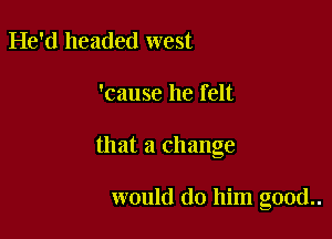 He'd headed west

'cause he felt

that a change

would do him good..