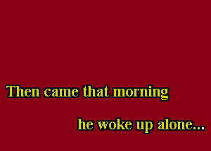 Then came that morning

he woke up alone...