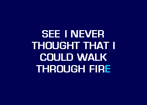 SEE I NEVER
THOUGHT THAT I

COULD WALK
THROUGH FIRE