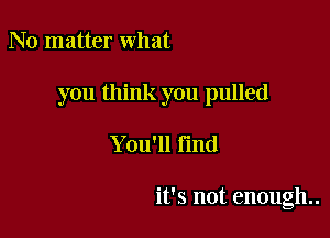 No matter what

you think you pulled

You'll Find

it's not enough..