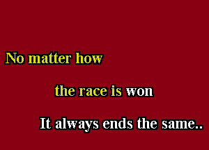 No matter how

the race is won

It always ends the same..