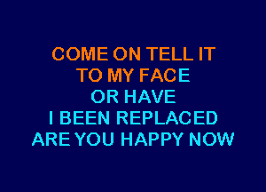 COME ON TELL IT
TO MY FACE
OR HAVE
I BEEN REPLACED
ARE YOU HAPPY NOW

g