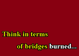 Think in terms

of bridges burned...