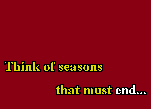 Think of seasons

that must end...