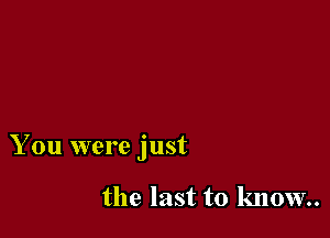 You were just

the last to know.