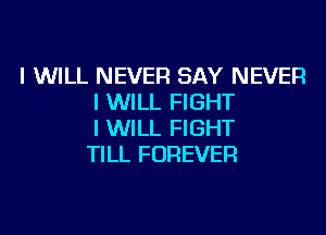 I WILL NEVER SAY NEVER
I WILL FIGHT

I WILL FIGHT
TILL FOREVER