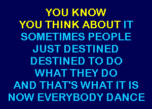 YOU KNOW

YOU THINK ABOUT IT

SOMETIMES PEOPLE
JUST DESTINED
DESTINED TO DO
WHAT THEY DO

AND THAT'S WHAT IT IS
NOW EVERYBODY DANCE
