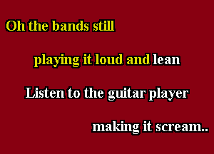 Oh the bands still
playing it loud and lean
Listen to the guitar player

making it scream..