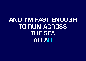 AND I'M FAST ENOUGH
TO RUN ACROSS

THE SEA
AH AH