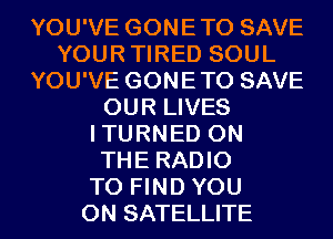 YOU'VE GONETO SAVE
YOURTIRED SOUL
YOU'VE GONETO SAVE
OUR LIVES
ITURNED ON
THE RADIO
TO FIND YOU
ON SATELLITE