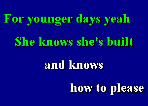 For younger days yeah

She knows she's built
and knows

how to please