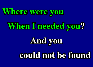 W here were you

When I needed you?
And you

could not be found