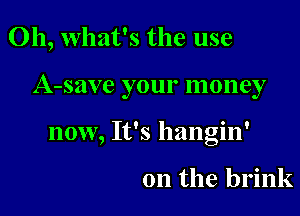 Oh, what's the use

A-save your money

now, It's hangin'

0n the brink