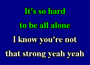 It's so hard
to be all alone

I know you're not

that strong yeah yeah