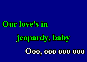 Our love's in

jeopardy, baby

000, 000 000 000