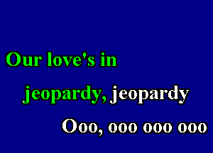 Our love's in

jeopardy, jeopardy

000, 000 000 000